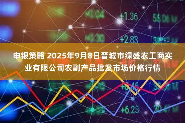 申银策略 2025年9月8日晋城市绿盛农工商实业有限公司农副产品批发市场价格行情