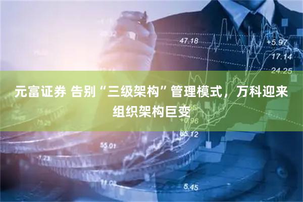 元富证券 告别“三级架构”管理模式，万科迎来组织架构巨变