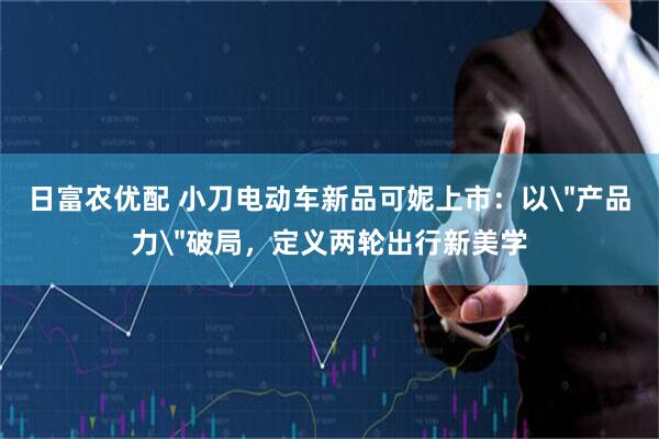 日富农优配 小刀电动车新品可妮上市：以＂产品力＂破局，定义两轮出行新美学