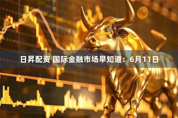 日昇配资 国际金融市场早知道：6月11日