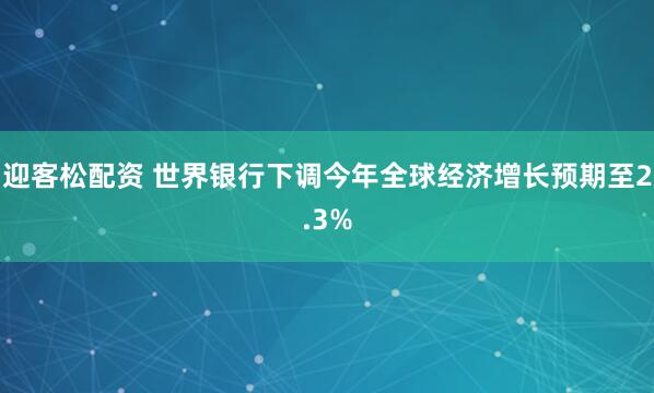 迎客松配资 世界银行下调今年全球经济增长预期至2.3%