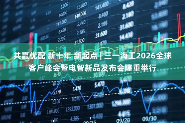 共赢优配 新十年 新起点 | 三一海工2026全球客户峰会暨电智新品发布会隆重举行