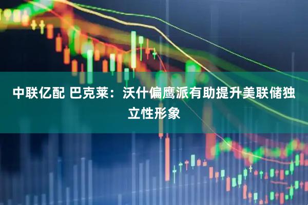中联亿配 巴克莱：沃什偏鹰派有助提升美联储独立性形象
