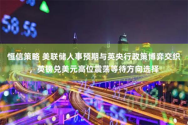 恒信策略 美联储人事预期与英央行政策博弈交织，英镑兑美元高位震荡等待方向选择