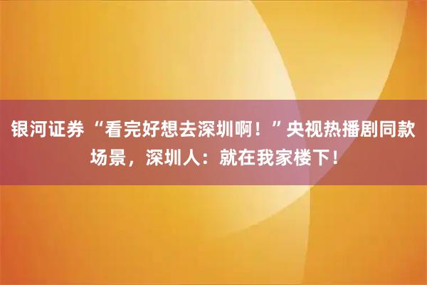 银河证券 “看完好想去深圳啊！”央视热播剧同款场景，深圳人：就在我家楼下！