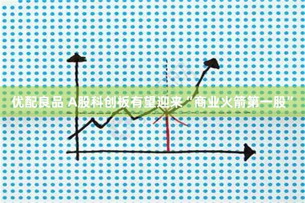 优配良品 A股科创板有望迎来“商业火箭第一股”