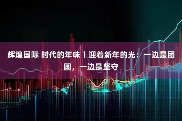 辉煌国际 时代的年味丨迎着新年的光：一边是团圆，一边是坚守