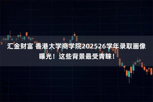 汇金财富 香港大学商学院202526学年录取画像曝光！这些背景最受青睐！