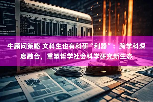 牛顾问策略 文科生也有科研“利器”：跨学科深度融合，重塑哲学社会科学研究新生态