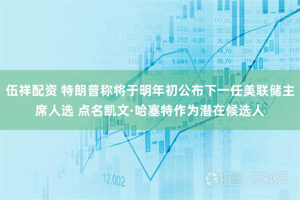 伍祥配资 特朗普称将于明年初公布下一任美联储主席人选 点名凯文·哈塞特作为潜在候选人