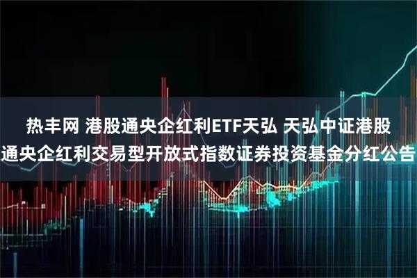 热丰网 港股通央企红利ETF天弘 天弘中证港股通央企红利交易型开放式指数证券投资基金分红公告