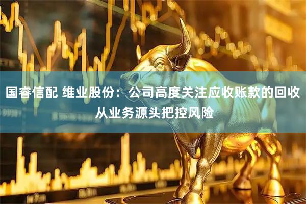 国睿信配 维业股份：公司高度关注应收账款的回收 从业务源头把控风险