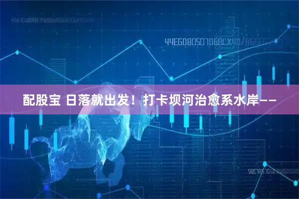 配股宝 日落就出发！打卡坝河治愈系水岸——