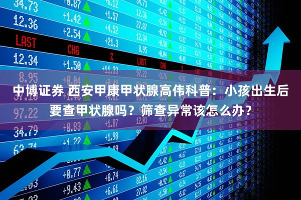 中博证券 西安甲康甲状腺高伟科普：小孩出生后要查甲状腺吗？筛查异常该怎么办？