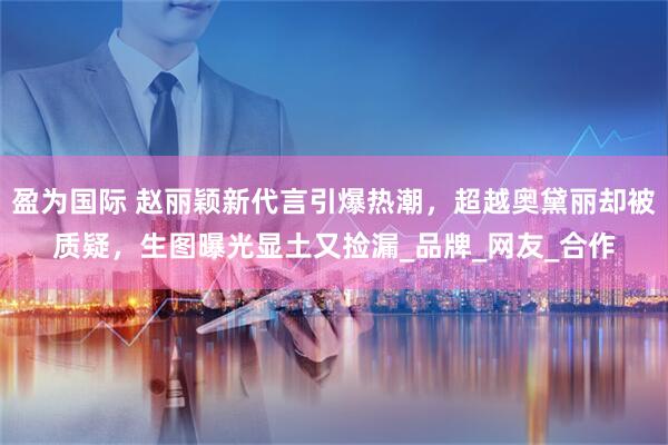 盈为国际 赵丽颖新代言引爆热潮，超越奥黛丽却被质疑，生图曝光显土又捡漏_品牌_网友_合作