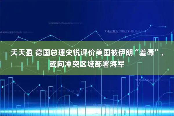 天天盈 德国总理尖锐评价美国被伊朗“羞辱”，或向冲突区域部署海军